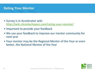 107 Cleantech Open Confidential Information – All Rights Reserved
Rating Your Mentor
• Survey is in Accelerator wiki:
http://wiki.cleantechopen.com/rating-your-mentor/
• Important to provide your feedback
• We use your feedback to improve our mentor community for
next year
• Your mentor may be the Regional Mentor of the Year or even
better, the National Mentor of the Year
 