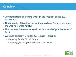 109 Cleantech Open Confidential Information – All Rights Reserved
Overview
• Congratulations on getting through the first half of the 2013
Accelerator
• Thank You for Attending the National Webinar Series – we hope
the webinars were helpful
• Short survey (5-6 questions) will be sent to all of you the week of
9/16
• Webinar, Tuesday, October 22, 1:30pm – 2:30pm
– Preparing for the Global Forum
– Preparing your stage time at the Global Forum
 