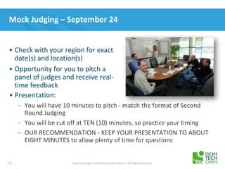 111 Cleantech Open Confidential Information – All Rights Reserved
Mock Judging – September 24
• Presentation:
– You will have 10 minutes to pitch - match the format of Second
Round Judging
– You will be cut off at TEN (10) minutes, so practice your timing
– OUR RECOMMENDATION - KEEP YOUR PRESENTATION TO ABOUT
EIGHT MINUTES to allow plenty of time for questions
• Check with your region for exact
date(s) and location(s)
• Opportunity for you to pitch a
panel of judges and receive real-
time feedback
 