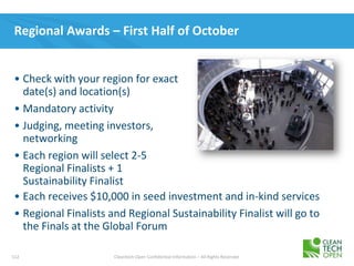 112 Cleantech Open Confidential Information – All Rights Reserved
Regional Awards – First Half of October
• Each receives $10,000 in seed investment and in-kind services
• Regional Finalists and Regional Sustainability Finalist will go to
the Finals at the Global Forum
• Check with your region for exact
date(s) and location(s)
• Mandatory activity
• Judging, meeting investors,
networking
• Each region will select 2-5
Regional Finalists + 1
Sustainability Finalist
 
