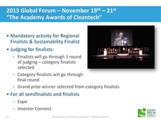 113 Cleantech Open Confidential Information – All Rights Reserved
2013 Global Forum – November 19th – 21st
“The Academy Awards of Cleantech”
• Mandatory activity for Regional
Finalists & Sustainability Finalist
• Judging for finalists:
– Finalists will go through 1 round
of judging – category finalists
selected
– Category finalists will go through
final round
– Grand prize winner selected from category finalists
• For all semifinalists and finalists
– Expo
– Investor Connect
 
