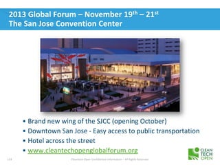 114 Cleantech Open Confidential Information – All Rights Reserved
2013 Global Forum – November 19th – 21st
The San Jose Convention Center
• Brand new wing of the SJCC (opening October)
• Downtown San Jose - Easy access to public transportation
• Hotel across the street
• www.cleantechopenglobalforum.org
 