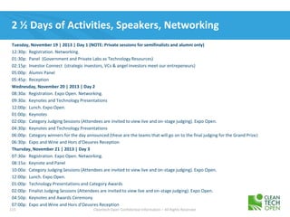 115 Cleantech Open Confidential Information – All Rights Reserved
2 ½ Days of Activities, Speakers, Networking
Tuesday, November 19 | 2013 | Day 1 (NOTE: Private sessions for semifinalists and alumni only)
12:30p: Registration. Networking.
01:30p: Panel (Government and Private Labs as Technology Resources)
02:15p: Investor Connect (strategic investors, VCs & angel investors meet our entrepeneurs)
05:00p: Alumni Panel
05:45p: Reception
Wednesday, November 20 | 2013 | Day 2
08:30a: Registration. Expo Open. Networking.
09:30a: Keynotes and Technology Presentations
12:00p: Lunch. Expo Open.
01:00p: Keynotes
02:00p: Category Judging Sessions (Attendees are invited to view live and on-stage judging). Expo Open.
04:30p: Keynotes and Technology Presentations
06:00p: Category winners for the day announced (these are the teams that will go on to the final judging for the Grand Prize)
06:30p: Expo and Wine and Hors d’Oeuvres Reception
Thursday, November 21 | 2013 | Day 3
07:30a: Registration. Expo Open. Networking.
08:15a: Keynote and Panel
10:00a: Category Judging Sessions (Attendees are invited to view live and on-stage judging). Expo Open.
12:00p: Lunch. Expo Open.
01:00p: Technology Presentations and Category Awards
02:00p: Finalist Judging Sessions (Attendees are invited to view live and on-stage judging). Expo Open.
04:50p: Keynotes and Awards Ceremony
07:00p: Expo and Wine and Hors d'Oeuvres Reception
 