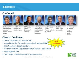 116 Cleantech Open Confidential Information – All Rights Reserved
Speakers
• Senator Shaheen, US Senator, NH
• Anup Jacob, Dir, Partner Deutsche Bank Masdar(DBM)
• Rick Needham, Google Ventures
• Bertholt Leeftink, Deputy Secretary-General – Netherlands
• David Rogers, GEF
• Tom Steyer, Philanthropist & Environmentalist
Confirmed
Guy Kawasaki
Special Advisor
Motorola
Business Unit of
Google
David W. Orr
Founder, The
Oberlin Project
Bill Ritter Jr.
Former
Governor of
Colorado
Craig Neyman
VP & CFO, The
David and Lucile
Packard
Foundation
Ira Ehrenpreis
General
Partner, Technolo
gy Partners
Chuck Reed
Mayor, City of
San Jose, CA
Close to Confirmed
Jim Sweeney
Dir. Precourt
Energy
Efficiency
Center –
Stanford
Just
Confirmed
 