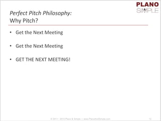 Perfect Pitch Philosophy:
Why Pitch?
• Get the Next Meeting
• Get the Next Meeting
• GET THE NEXT MEETING!
© 2011 - 2013 Plano & Simple | www.PlanoAndSimple.com 12
 