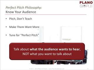 Perfect Pitch Philosophy:
Know Your Audience
• Pitch, Don’t Teach
• Make Them Want More
• Tune for “Perfect Pitch”
© 2011 - 2013 Plano & Simple | www.PlanoAndSimple.com 13
Talk about what the audience wants to hear,
NOT what you want to talk about
 