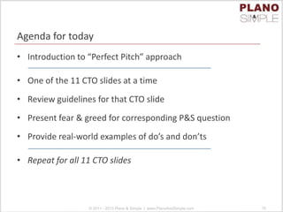 Agenda for today
• Introduction to “Perfect Pitch” approach
• One of the 11 CTO slides at a time
• Review guidelines for that CTO slide
• Present fear & greed for corresponding P&S question
• Provide real-world examples of do’s and don’ts
• Repeat for all 11 CTO slides
© 2011 - 2013 Plano & Simple | www.PlanoAndSimple.com 15
 