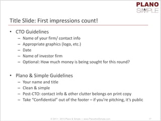 Title Slide: First impressions count!
• CTO Guidelines
– Name of your firm/ contact info
– Appropriate graphics (logo, etc.)
– Date
– Name of investor firm
– Optional: How much money is being sought for this round?
• Plano & Simple Guidelines
– Your name and title
– Clean & simple
– Post-CTO: contact info & other clutter belongs on print copy
– Take “Confidential” out of the footer – if you’re pitching, it’s public
© 2011 - 2013 Plano & Simple | www.PlanoAndSimple.com 17
 