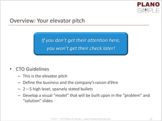 Overview: Your elevator pitch
• CTO Guidelines
– This is the elevator pitch
– Define the business and the company’s raison d’être
– 2 – 5 high level, sparsely stated bullets
– Develop a visual “model” that will be built upon in the “problem” and
“solution” slides
© 2011 - 2013 Plano & Simple | www.PlanoAndSimple.com 22
If you don’t get their attention here,
you won’t get their check later!
 
