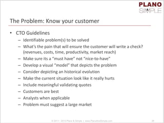 The Problem: Know your customer
• CTO Guidelines
– Identifiable problem(s) to be solved
– What’s the pain that will ensure the customer will write a check?
(revenues, costs, time, productivity, market reach)
– Make sure its a “must have” not “nice-to-have”
– Develop a visual “model” that depicts the problem
– Consider depicting an historical evolution
– Make the current situation look like it really hurts
– Include meaningful validating quotes
– Customers are best
– Analysts when applicable
– Problem must suggest a large market
© 2011 - 2013 Plano & Simple | www.PlanoAndSimple.com 26
 