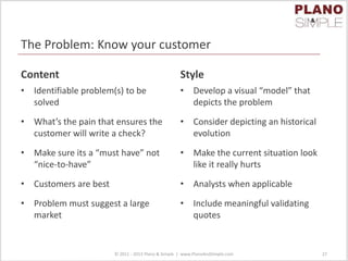 The Problem: Know your customer
Content
• Identifiable problem(s) to be
solved
• What’s the pain that ensures the
customer will write a check?
• Make sure its a “must have” not
“nice-to-have”
• Customers are best
• Problem must suggest a large
market
Style
• Develop a visual “model” that
depicts the problem
• Consider depicting an historical
evolution
• Make the current situation look
like it really hurts
• Analysts when applicable
• Include meaningful validating
quotes
© 2011 - 2013 Plano & Simple | www.PlanoAndSimple.com 27
 
