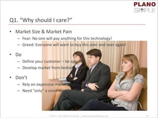Q1. “Why should I care?”
• Market Size & Market Pain
– Fear: No one will pay anything for this technology!
– Greed: Everyone will want to buy this over and over again!
• Do
– Define your customer – be specific!
– Develop market from bottom up
• Don’t
– Rely on expensive market studies
– Need “only” a small share of a big market
© 2011 - 2013 Plano & Simple | www.PlanoAndSimple.com 30
 