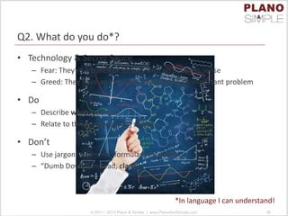 Q2. What do you do*?
• Technology & Secret Sauce
– Fear: They’re a bunch of techies with no business sense
– Greed: They have an innovative solution to an important problem
• Do
– Describe what, not how
– Relate to the problem being solved
• Don’t
– Use jargon, acronyms, formulas or equations
– “Dumb Down”; instead, clarify
© 2011 - 2013 Plano & Simple | www.PlanoAndSimple.com 36
*In language I can understand!
 