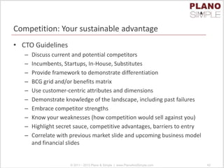Competition: Your sustainable advantage
• CTO Guidelines
– Discuss current and potential competitors
– Incumbents, Startups, In-House, Substitutes
– Provide framework to demonstrate differentiation
– BCG grid and/or benefits matrix
– Use customer-centric attributes and dimensions
– Demonstrate knowledge of the landscape, including past failures
– Embrace competitor strengths
– Know your weaknesses (how competition would sell against you)
– Highlight secret sauce, competitive advantages, barriers to entry
– Correlate with previous market slide and upcoming business model
and financial slides
© 2011 - 2013 Plano & Simple | www.PlanoAndSimple.com 42
 