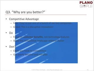 Q3. “Why are you better?”
• Competitive Advantage
– Fear: They’re just one of a bunch of me-too companies…
– Greed: This is a disruptive innovation!
• Do
– Focus on customer benefits, not technology features
– Show the competitive landscape without clutter
• Don’t
– Claim you have no competition
– Get overly detailed and complex
© 2013 Plano & Simple | www.PlanoAndSimple.com 43
 