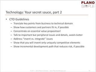 Technology: Your secret sauce, part 2
• CTO Guidelines
– Translate key points from business to technical domain
– Show how customers and partners fit in, if possible
– Concentrate on essential value proposition!
– Talk to important but peripheral issues and details, avoid clutter
– Address “invent vs. integrate” issues
– Show that you will invent only uniquely competitive elements
– Show incremental development path that reduces risk, if possible
© 2011 - 2013 Plano & Simple | www.PlanoAndSimple.com 51
 