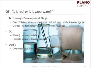 Q5. “Is it real or is it vaporware?”
• Technology Development Stage
– Fear: This is a science experiment that will never make it out of the lab
– Greed: This technology is already earning revenue!
• Do
– Show (customer) validated data
– Indicate progress toward product
• Don’t
– Overwhelm with data
© 2013 Plano & Simple | www.PlanoAndSimple.com 52
 