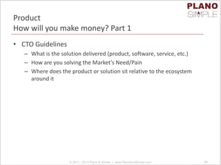 Product
How will you make money? Part 1
• CTO Guidelines
– What is the solution delivered (product, software, service, etc.)
– How are you solving the Market’s Need/Pain
– Where does the product or solution sit relative to the ecosystem
around it
© 2011 - 2013 Plano & Simple | www.PlanoAndSimple.com 56
 