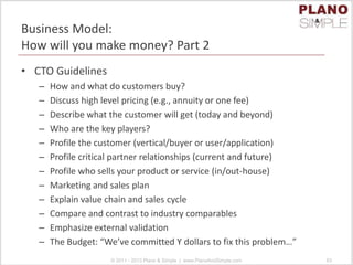 Business Model:
How will you make money? Part 2
• CTO Guidelines
– How and what do customers buy?
– Discuss high level pricing (e.g., annuity or one fee)
– Describe what the customer will get (today and beyond)
– Who are the key players?
– Profile the customer (vertical/buyer or user/application)
– Profile critical partner relationships (current and future)
– Profile who sells your product or service (in/out-house)
– Marketing and sales plan
– Explain value chain and sales cycle
– Compare and contrast to industry comparables
– Emphasize external validation
– The Budget: “We’ve committed Y dollars to fix this problem…”
© 2011 - 2013 Plano & Simple | www.PlanoAndSimple.com 63
 