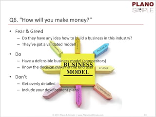 Q6. “How will you make money?”
• Fear & Greed
– Do they have any idea how to build a business in this industry?
– They’ve got a validated model!
• Do
– Have a defensible business model (competitors)
– Know the decision maker & the end user
• Don’t
– Get overly detailed
– Include your development plans
© 2013 Plano & Simple | www.PlanoAndSimple.com 64
 