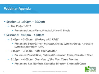 7 Cleantech Open Confidential Information – All Rights Reserved
Webinar Agenda
• Session 1: 1:30pm – 2:30pm
– The Perfect Pitch
• Presenter: Linda Plano, Principal, Plano & Simple
• Session2: 2:45pm – 4:00pm
– 2:45pm – 3:00pm: Working with PARC
• Presenter: Sean Garner, Manager, Energy Systems Group, Hardware
Systems Laboratory, PARC
– 3:00pm – 3:15pm: Rate Your Mentor
• Presenter: Paul deGive, National Curriculum Chair, Cleantech Open
– 3:15pm – 4:00pm: Overview of the Next Three Months
• Presenter: Rex Northen, Executive Director, Cleantech Open
 