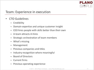 Team: Experience in execution
• CTO Guidelines
– Credibility
– Domain expertise and unique customer insight
– CEO hires people with skills better than their own
– A-team attracts A-hires
– Strategic orchestration of team members
– What’s missing
– Management
– Previous companies and titles
– Industry recognition where meaningful
– Board of Directors
– Current firms
– Previous operating experience
© 2011 - 2013 Plano & Simple | www.PlanoAndSimple.com 71
 