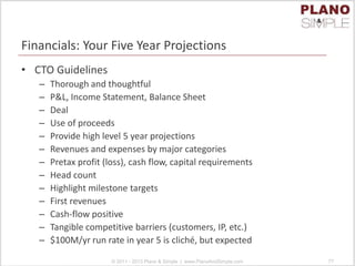 Financials: Your Five Year Projections
• CTO Guidelines
– Thorough and thoughtful
– P&L, Income Statement, Balance Sheet
– Deal
– Use of proceeds
– Provide high level 5 year projections
– Revenues and expenses by major categories
– Pretax profit (loss), cash flow, capital requirements
– Head count
– Highlight milestone targets
– First revenues
– Cash-flow positive
– Tangible competitive barriers (customers, IP, etc.)
– $100M/yr run rate in year 5 is cliché, but expected
© 2011 - 2013 Plano & Simple | www.PlanoAndSimple.com 77
 