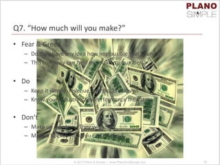 Q7. “How much will you make?”
• Fear & Greed
– Do they have any idea how implausible that sounds?
– This company can help me make my numbers!
• Do
– Keep it simple: revenue, margin, breakeven
– Know your industry’s Key Performance Indicators
• Don’t
– Make up numbers. They will know.
– Make a hockey stick you can’t defend
© 2013 Plano & Simple | www.PlanoAndSimple.com 78
 
