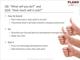 Q9. “What will you do?” and
Q10: “How much will it cost?”
• Fear & Greed
– Don’t they have a clear path to an exit?
– They know what it will take to build a company and to exit!
• Do
– Describe your focused plan for development through liquidity
– Make Your Ask!
• Don’t
– Focus on technology development alone
– Add milestones unless they add value
© 2013 Plano & Simple | www.PlanoAndSimple.com 84
 