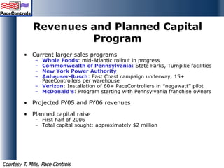 Revenues and Planned Capital
Program
• Current larger sales programs
– Whole Foods: mid-Atlantic rollout in progress
– Commonwealth of Pennsylvania: State Parks, Turnpike facilities
– New York Power Authority
– Anheuser-Busch: East Coast campaign underway, 15+
PaceControllers per warehouse
– Verizon: Installation of 60+ PaceControllers in “negawatt” pilot
– McDonald’s: Program starting with Pennsylvania franchise owners
• Projected FY05 and FY06 revenues
• Planned capital raise
– First half of 2006
– Total capital sought: approximately $2 million
Courtesy T. Mills, Pace Controls
 