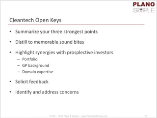 Cleantech Open Keys
• Summarize your three strongest points
• Distill to memorable sound bites
• Highlight synergies with prosplective investors
– Portfolio
– GP background
– Domain expertise
• Solicit feedback
• Identify and address concerns
© 2011 - 2013 Plano & Simple | www.PlanoAndSimple.com 91
 
