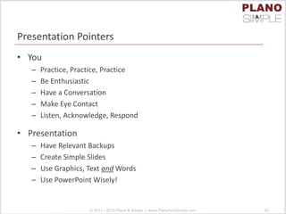 Presentation Pointers
• You
– Practice, Practice, Practice
– Be Enthusiastic
– Have a Conversation
– Make Eye Contact
– Listen, Acknowledge, Respond
• Presentation
– Have Relevant Backups
– Create Simple Slides
– Use Graphics, Text and Words
– Use PowerPoint Wisely!
© 2011 - 2013 Plano & Simple | www.PlanoAndSimple.com 92
 