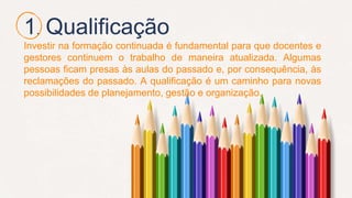 1. Qualificação
Investir na formação continuada é fundamental para que docentes e
gestores continuem o trabalho de maneira atualizada. Algumas
pessoas ficam presas às aulas do passado e, por consequência, às
reclamações do passado. A qualificação é um caminho para novas
possibilidades de planejamento, gestão e organização.
 
