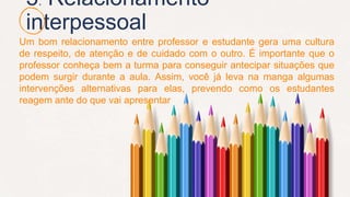 3. Relacionamento
interpessoal
Um bom relacionamento entre professor e estudante gera uma cultura
de respeito, de atenção e de cuidado com o outro. É importante que o
professor conheça bem a turma para conseguir antecipar situações que
podem surgir durante a aula. Assim, você já leva na manga algumas
intervenções alternativas para elas, prevendo como os estudantes
reagem ante do que vai apresentar
 