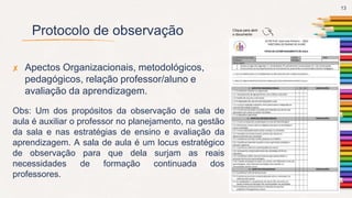 Protocolo de observação
✘ Apectos Organizacionais, metodológicos,
pedagógicos, relação professor/aluno e
avaliação da aprendizagem.
Obs: Um dos propósitos da observação de sala de
aula é auxiliar o professor no planejamento, na gestão
da sala e nas estratégias de ensino e avaliação da
aprendizagem. A sala de aula é um locus estratégico
de observação para que dela surjam as reais
necessidades de formação continuada dos
professores.
13
Clique para abrir
o documento
 