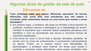 15
Dificuldade de
Aprendizagem
Algumas dicas de gestão da sala de aula:
Todo professor sabe que alunos diferentes aprendem de formas
diferentes, mas como lidar com estudantes que não sabem o
conteúdo, estão adiantados demais ou uma turma que resiste a novas
atividades?
 Em primeiro lugar, o professor não pode se intimidar e deve persistir no
conteúdo, mudando apenas a abordagem ou a metodologia de ensino.
Também é importante que o docente realize avaliações periódicas para
identificar o nível de aprendizado dos alunos e encontrar formas de
mantê-los equilibrados.
 Uma forma de incluir a turma toda é planejar atividades paralelas, de
acordo com os níveis de conhecimento, e acompanhar individualmente
os alunos. Porém, se a maioria estiver com dificuldades de
aprendizagem, o professor deve reservar um tempo para revisar o
conteúdo e encontrar outras alternativas, como propor atividades mais
 