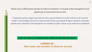 16
Muitasvezes,é difícil prestaratençãoemtodosos estudantese vocêpodeacabarinteragindosó com
aqueles quesesentampertodasuamesa.
É importante, porém, assegurar que cada um tenha a oportunidade de ser ouvido, inclusiveos da "turma do
fundão". Uma estratégia é priorizar em cada momento da aula a participação de alguns estudantes, chamando
quando estiver realizando a sistematização deumconteúdo no quadro, chamaros que ainda não se manifestara.
ESSA ATITUDE VAI PERMITIR QUE TODOS SE SINTAM INCLUÍDOS.
 
