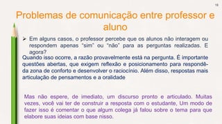 18
Problemas de comunicação entre professor e
aluno
 Em alguns casos, o professor percebe que os alunos não interagem ou
respondem apenas “sim” ou “não” para as perguntas realizadas. E
agora?
Quando isso ocorre, a razão provavelmente está na pergunta. É importante
questões abertas, que exigem reflexão e posicionamento para respondê-
da zona de conforto e desenvolver o raciocínio. Além disso, respostas mais
articulação de pensamentos e a oralidade
Mas não espere, de imediato, um discurso pronto e articulado. Muitas
vezes, você vai ter de construir a resposta com o estudante, Um modo de
fazer isso é comentar o que algum colega já falou sobre o tema para que
elabore suas ideias com base nisso.
 