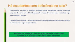 20
Há estudantes com deficiência na sala?
Para ajudá-los a realizar as atividades, providencie com antecedência recursos e materiais
adaptados de acordo com a dificuldade de cada um deles. O primeiro passo é identificar o que
podeajudá-losa aprender.
Compartilhe suas dúvidas e o planejamento com a equipe gestora para pensarem em conjunto
namaneiramais adequadadeatendê-los.
Retomem a formação de Educação Especial, tirem suas
duvidas!!! A elaboração do Anexo III é essencial.
 