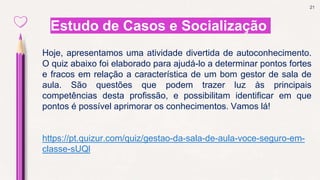 21
Estudo de Casos e Socialização
Hoje, apresentamos uma atividade divertida de autoconhecimento.
O quiz abaixo foi elaborado para ajudá-lo a determinar pontos fortes
e fracos em relação a característica de um bom gestor de sala de
aula. São questões que podem trazer luz às principais
competências desta profissão, e possibilitam identificar em que
pontos é possível aprimorar os conhecimentos. Vamos lá!
https://pt.quizur.com/quiz/gestao-da-sala-de-aula-voce-seguro-em-
classe-sUQl
 