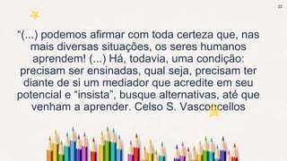 “(...) podemos afirmar com toda certeza que, nas
mais diversas situações, os seres humanos
aprendem! (...) Há, todavia, uma condição:
precisam ser ensinadas, qual seja, precisam ter
diante de si um mediador que acredite em seu
potencial e “insista”, busque alternativas, até que
venham a aprender. Celso S. Vasconcellos
22
 
