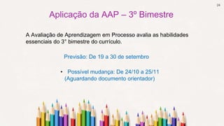 24
Aplicação da AAP – 3º Bimestre
Previsão: De 19 a 30 de setembro
A Avaliação de Aprendizagem em Processo avalia as habilidades
essenciais do 3° bimestre do currículo.
• Possível mudança: De 24/10 a 25/11
(Aguardando documento orientador)
 