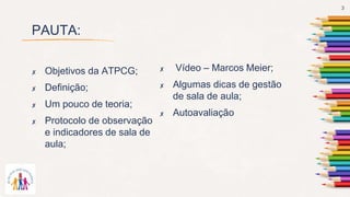 PAUTA:
✘ Vídeo – Marcos Meier;
✘ Algumas dicas de gestão
de sala de aula;
✘ Autoavaliação
✘ Objetivos da ATPCG;
✘ Definição;
✘ Um pouco de teoria;
✘ Protocolo de observação
e indicadores de sala de
aula;
3
 