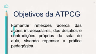 Objetivos da ATPCG
5
Fomentar reflexões acerca das
ações intraescolares, dos desafios e
contradições próprios da sala de
aula, visando repensar a prática
pedagógica.
 
