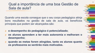 Qual a importância de uma boa Gestão de
Sala de aula?
Quando uma escola consegue que o seu corpo pedagógico atinja
bons resultados na gestão de sala de aula, os benefícios
principais que podem ser alcançados são:
✘ o desempenho do pedagógico é potencializado;
✘ os alunos aprendem a ter mais autonomia e melhoram o
desempenho;
✘ quando as metas forem atingidas, tanto os alunos quanto
os professores se sentirão mais motivados.
8
 