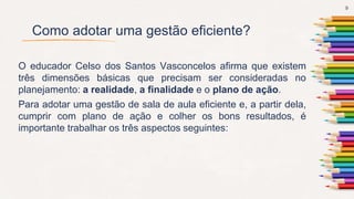 Como adotar uma gestão eficiente?
O educador Celso dos Santos Vasconcelos afirma que existem
três dimensões básicas que precisam ser consideradas no
planejamento: a realidade, a finalidade e o plano de ação.
Para adotar uma gestão de sala de aula eficiente e, a partir dela,
cumprir com plano de ação e colher os bons resultados, é
importante trabalhar os três aspectos seguintes:
9
 
