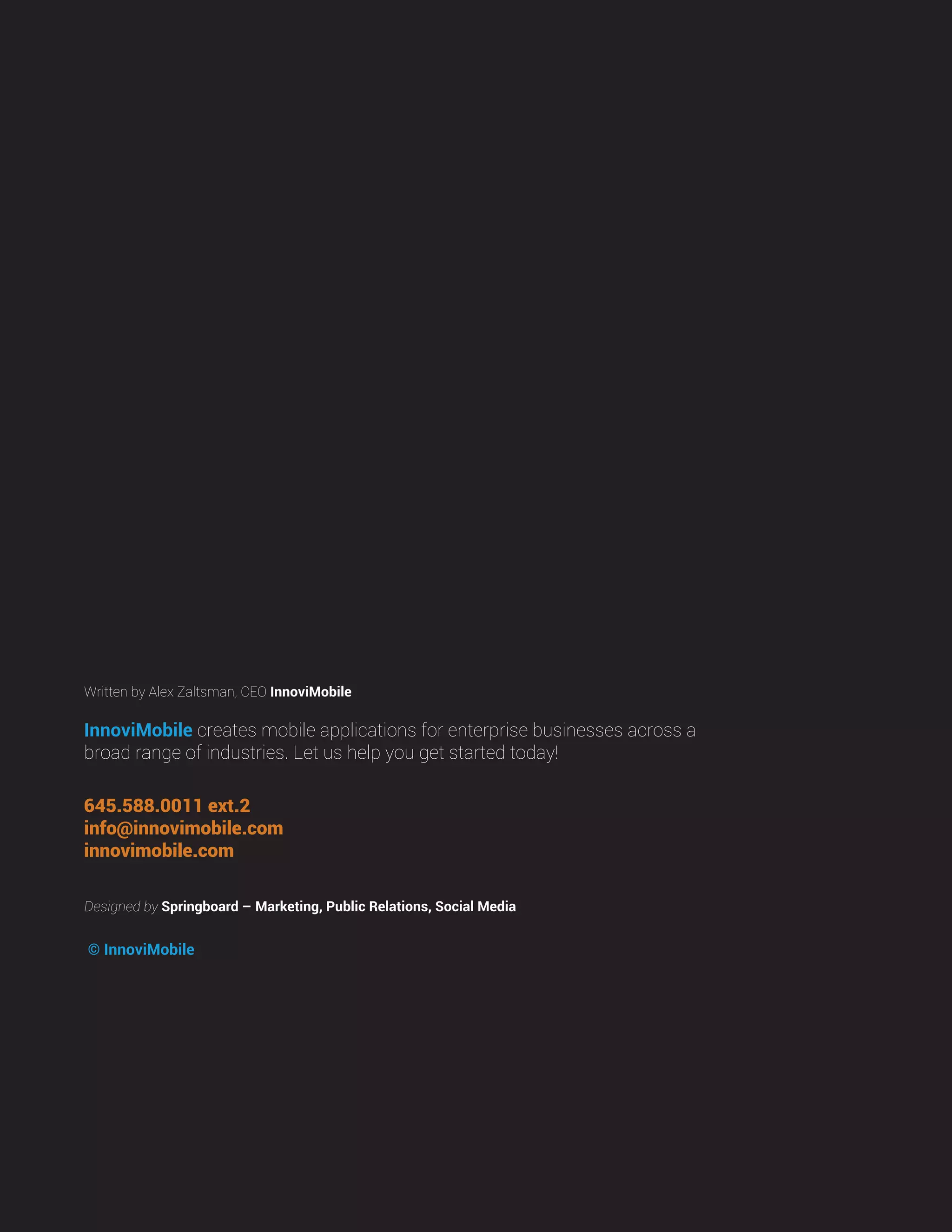 © InnoviMobile
Designed by Springboard – Marketing, Public Relations, Social Media
InnoviMobile creates mobile applications for enterprise businesses across a
broad range of industries. Let us help you get started today!
645.588.0011 ext.2
info@innovimobile.com
innovimobile.com
Written by Alex Zaltsman, CEO InnoviMobile
 