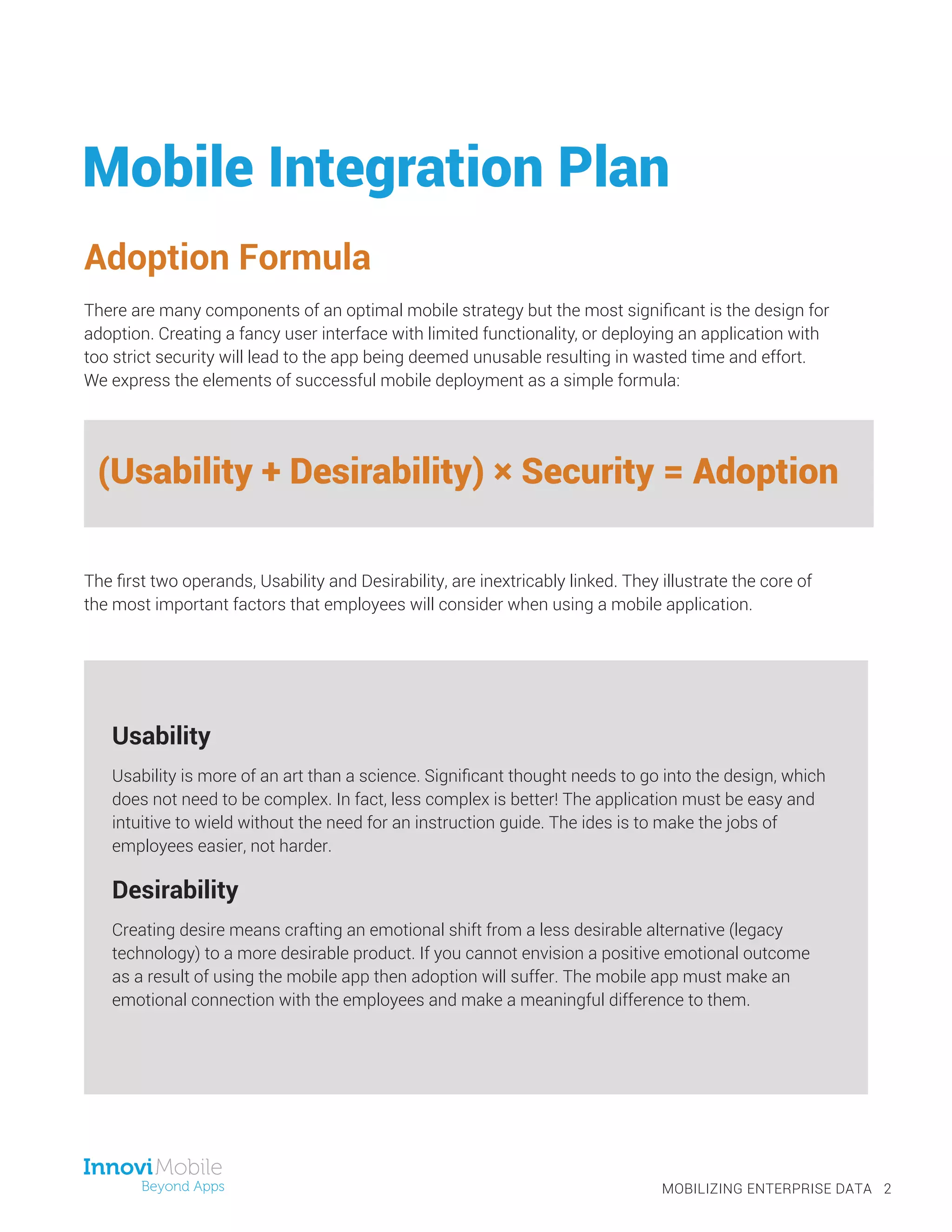 Mobile Integration Plan
Adoption Formula
There are many components of an optimal mobile strategy but the most significant is the design for
adoption. Creating a fancy user interface with limited functionality, or deploying an application with
too strict security will lead to the app being deemed unusable resulting in wasted time and effort.
We express the elements of successful mobile deployment as a simple formula:
The first two operands, Usability and Desirability, are inextricably linked. They illustrate the core of
the most important factors that employees will consider when using a mobile application.
MOBILIZING ENTERPRISE DATA 2
(Usability + Desirability) × Security = Adoption
Usability
Usability is more of an art than a science. Significant thought needs to go into the design, which
does not need to be complex. In fact, less complex is better! The application must be easy and
intuitive to wield without the need for an instruction guide. The ides is to make the jobs of
employees easier, not harder.
Desirability
Creating desire means crafting an emotional shift from a less desirable alternative (legacy
technology) to a more desirable product. If you cannot envision a positive emotional outcome
as a result of using the mobile app then adoption will suffer. The mobile app must make an
emotional connection with the employees and make a meaningful difference to them.
 