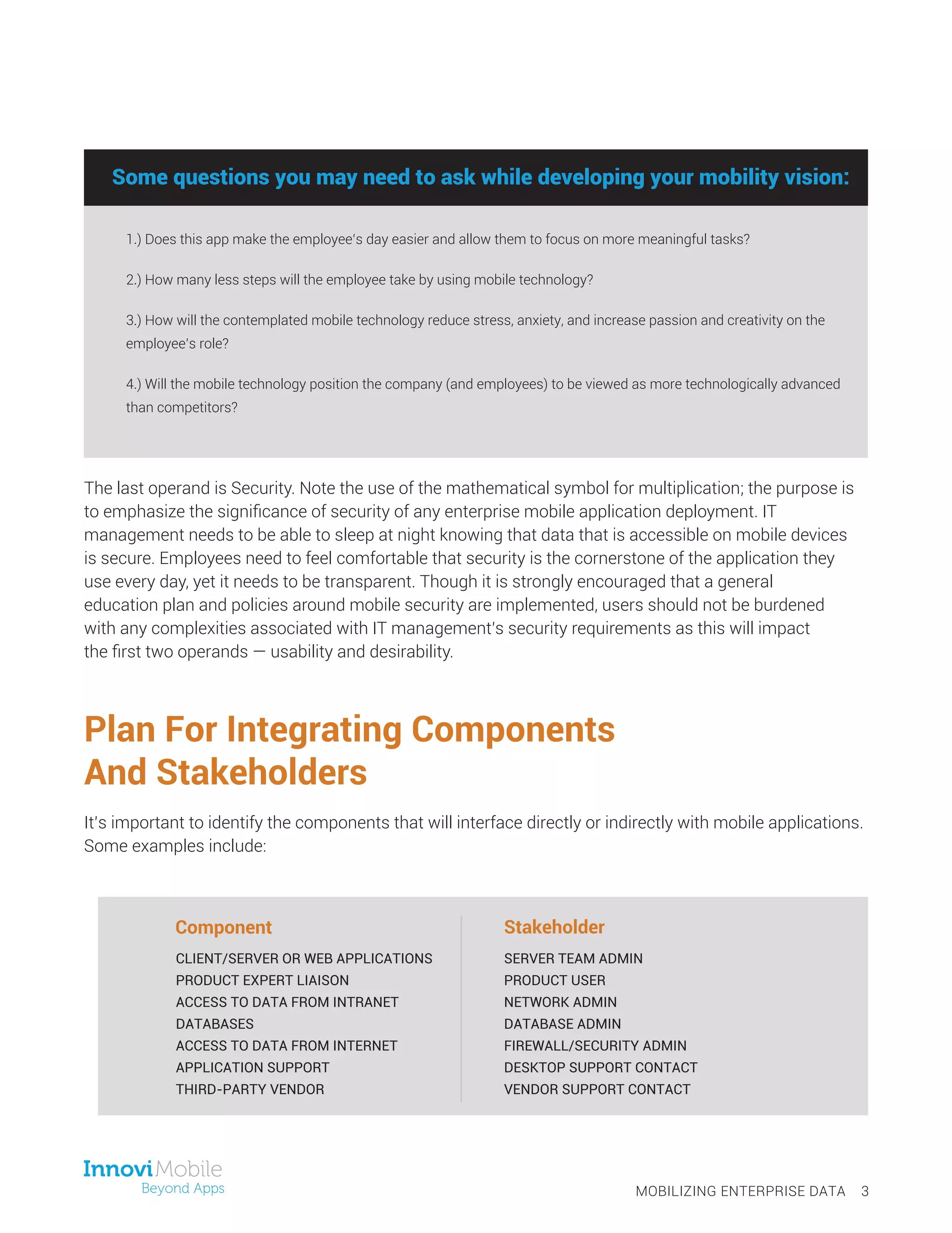 Plan For Integrating Components
And Stakeholders
It’s important to identify the components that will interface directly or indirectly with mobile applications.
Some examples include:
The last operand is Security. Note the use of the mathematical symbol for multiplication; the purpose is
to emphasize the significance of security of any enterprise mobile application deployment. IT
management needs to be able to sleep at night knowing that data that is accessible on mobile devices
is secure. Employees need to feel comfortable that security is the cornerstone of the application they
use every day, yet it needs to be transparent. Though it is strongly encouraged that a general
education plan and policies around mobile security are implemented, users should not be burdened
with any complexities associated with IT management’s security requirements as this will impact
the first two operands — usability and desirability.
MOBILIZING ENTERPRISE DATA 3
CLIENT/SERVER OR WEB APPLICATIONS
PRODUCT EXPERT LIAISON
ACCESS TO DATA FROM INTRANET
DATABASES
ACCESS TO DATA FROM INTERNET
APPLICATION SUPPORT
THIRD-PARTY VENDOR
SERVER TEAM ADMIN
PRODUCT USER
NETWORK ADMIN
DATABASE ADMIN
FIREWALL/SECURITY ADMIN
DESKTOP SUPPORT CONTACT
VENDOR SUPPORT CONTACT
Some questions you may need to ask while developing your mobility vision:
1.) Does this app make the employee’s day easier and allow them to focus on more meaningful tasks?
2.) How many less steps will the employee take by using mobile technology?
3.) How will the contemplated mobile technology reduce stress, anxiety, and increase passion and creativity on the
employee’s role?
4.) Will the mobile technology position the company (and employees) to be viewed as more technologically advanced
than competitors?
Some questions you may need to ask while developing your mobility vision:
Component Stakeholder
 
