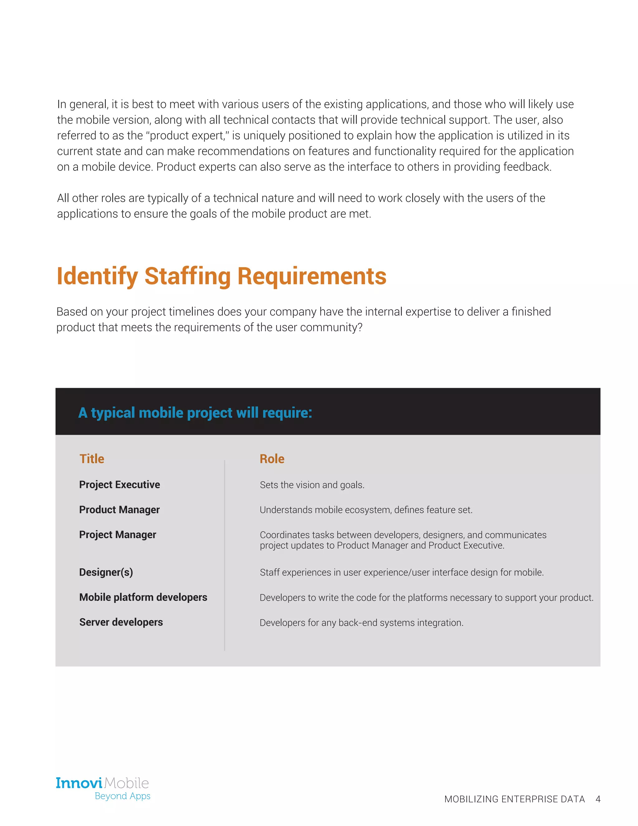 In general, it is best to meet with various users of the existing applications, and those who will likely use
the mobile version, along with all technical contacts that will provide technical support. The user, also
referred to as the “product expert,” is uniquely positioned to explain how the application is utilized in its
current state and can make recommendations on features and functionality required for the application
on a mobile device. Product experts can also serve as the interface to others in providing feedback.
All other roles are typically of a technical nature and will need to work closely with the users of the
applications to ensure the goals of the mobile product are met.
Identify Staffing Requirements
Based on your project timelines does your company have the internal expertise to deliver a finished
product that meets the requirements of the user community?
Title Role
Sets the vision and goals.
Understands mobile ecosystem, defines feature set.
Coordinates tasks between developers, designers, and communicates
project updates to Product Manager and Product Executive.
Staff experiences in user experience/user interface design for mobile.
Developers to write the code for the platforms necessary to support your product.
MOBILIZING ENTERPRISE DATA 4
A typical mobile project will require:
Project Executive
Product Manager
Project Manager
Designer(s)
Mobile platform developers
Server developers Developers for any back-end systems integration.
 